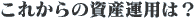 これからの資産運用は?